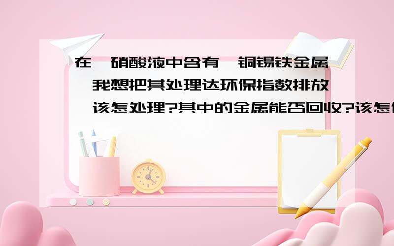 在一硝酸液中含有镍铜锡铁金属,我想把其处理达环保指数排放,该怎处理?其中的金属能否回收?该怎做?谢