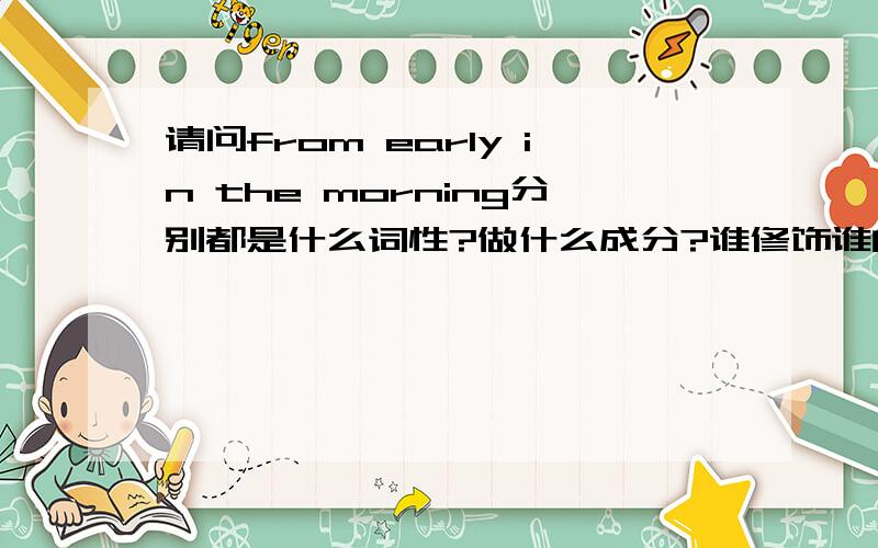 请问from early in the morning分别都是什么词性?做什么成分?谁修饰谁的?怎么组合到一起的?