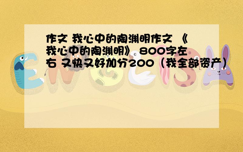 作文 我心中的陶渊明作文 《我心中的陶渊明》 800字左右 又快又好加分200（我全部资产）