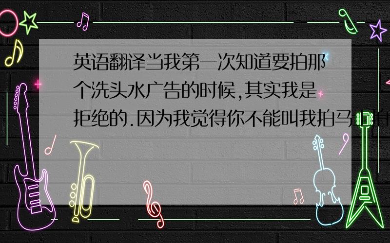 英语翻译当我第一次知道要拍那个洗头水广告的时候,其实我是拒绝的.因为我觉得你不能叫我拍马上拍,第一我要试一下,我又不想说