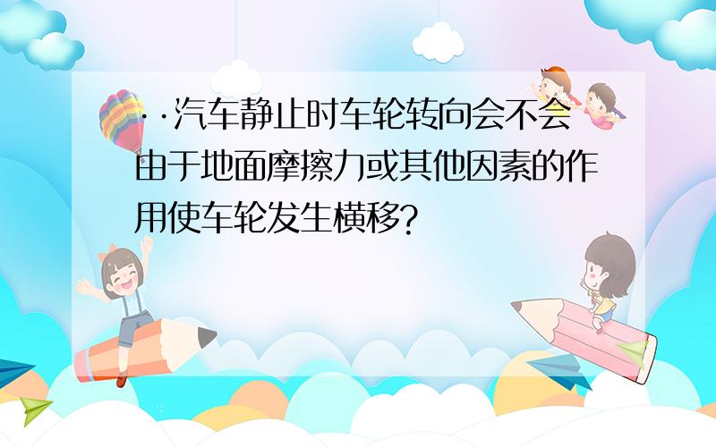 ··汽车静止时车轮转向会不会由于地面摩擦力或其他因素的作用使车轮发生横移?