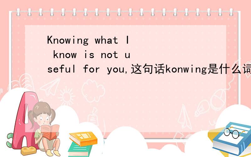 Knowing what I know is not useful for you,这句话konwing是什么词性,wh