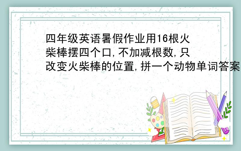 四年级英语暑假作业用16根火柴棒摆四个口,不加减根数,只改变火柴棒的位置,拼一个动物单词答案