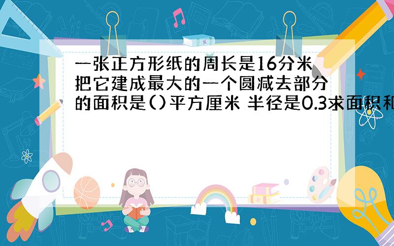 一张正方形纸的周长是16分米把它建成最大的一个圆减去部分的面积是()平方厘米 半径是0.3求面积和周长