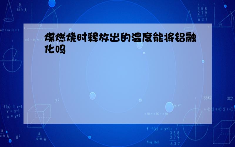 煤燃烧时释放出的温度能将铝融化吗