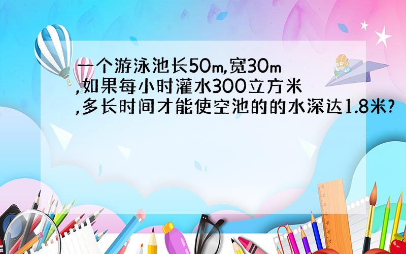 一个游泳池长50m,宽30m,如果每小时灌水300立方米,多长时间才能使空池的的水深达1.8米?