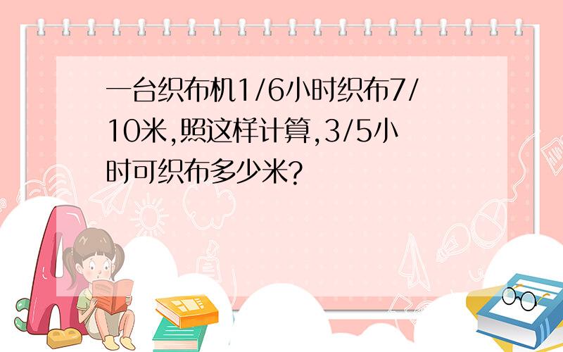 一台织布机1/6小时织布7/10米,照这样计算,3/5小时可织布多少米?