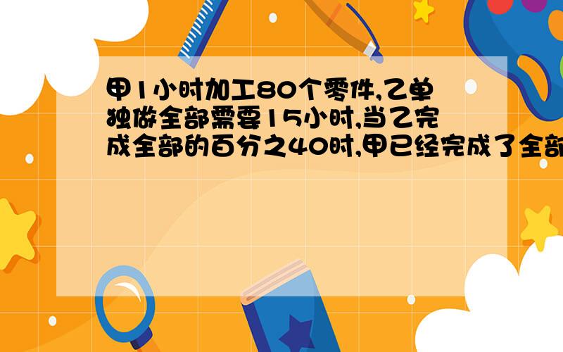 甲1小时加工80个零件,乙单独做全部需要15小时,当乙完成全部的百分之40时,甲已经完成了全部的二分之1.