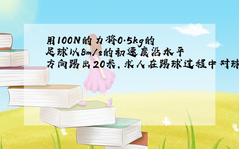 用100N的力将0.5kg的足球以8m/s的初速度沿水平方向踢出20米,求人在踢球过程中对球做了多少功?请用高一物