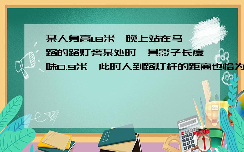 某人身高1.8米,晚上站在马路的路灯旁某处时,其影子长度味0.9米,此时人到路灯杆的距离也恰为0.9米,试求路灯离路面的