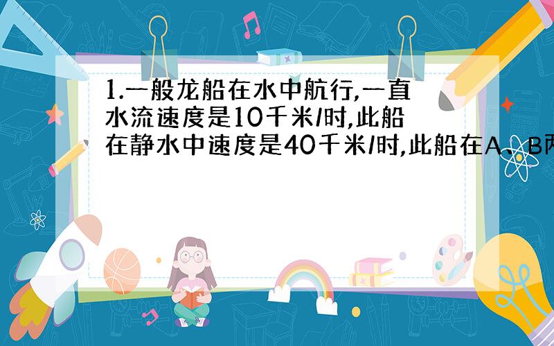 1.一般龙船在水中航行,一直水流速度是10千米/时,此船在静水中速度是40千米/时,此船在A、B两地间往返航行需几小时?