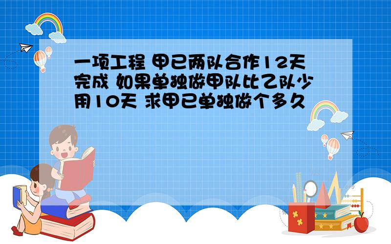 一项工程 甲已两队合作12天完成 如果单独做甲队比乙队少用10天 求甲已单独做个多久