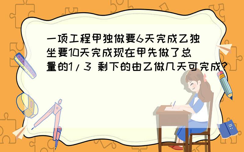 一项工程甲独做要6天完成乙独坐要10天完成现在甲先做了总量的1/3 剩下的由乙做几天可完成?