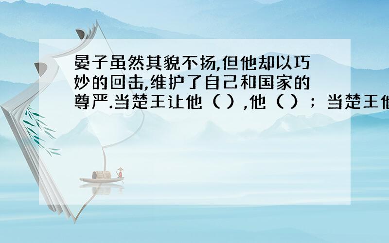 晏子虽然其貌不扬,但他却以巧妙的回击,维护了自己和国家的尊严.当楚王让他（ ）,他（ ）；当楚王他（ ),他又（ )：当