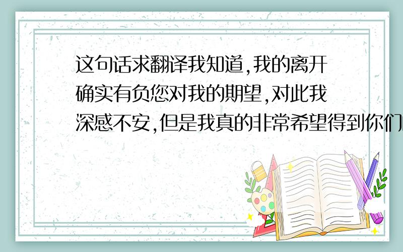 这句话求翻译我知道,我的离开确实有负您对我的期望,对此我深感不安,但是我真的非常希望得到你们的支持.