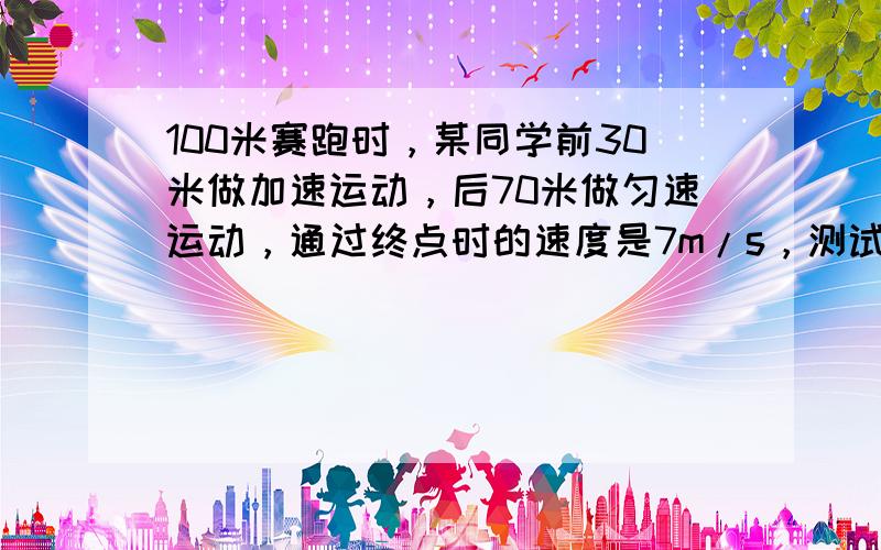 100米赛跑时，某同学前30米做加速运动，后70米做匀速运动，通过终点时的速度是7m/s，测试成绩是15s，那么他跑到中