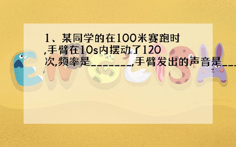 1、某同学的在100米赛跑时,手臂在10s内摆动了120次,频率是_______,手臂发出的声音是__________.