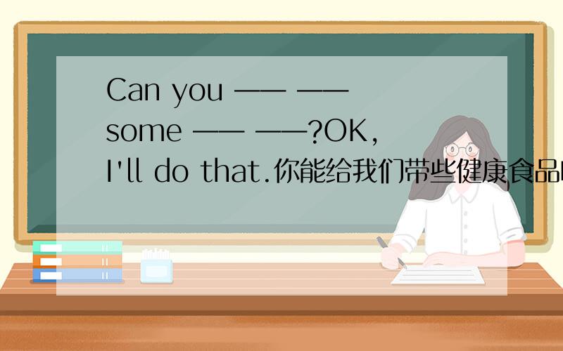 Can you —— —— some —— ——?OK,I'll do that.你能给我们带些健康食品吗?好的.