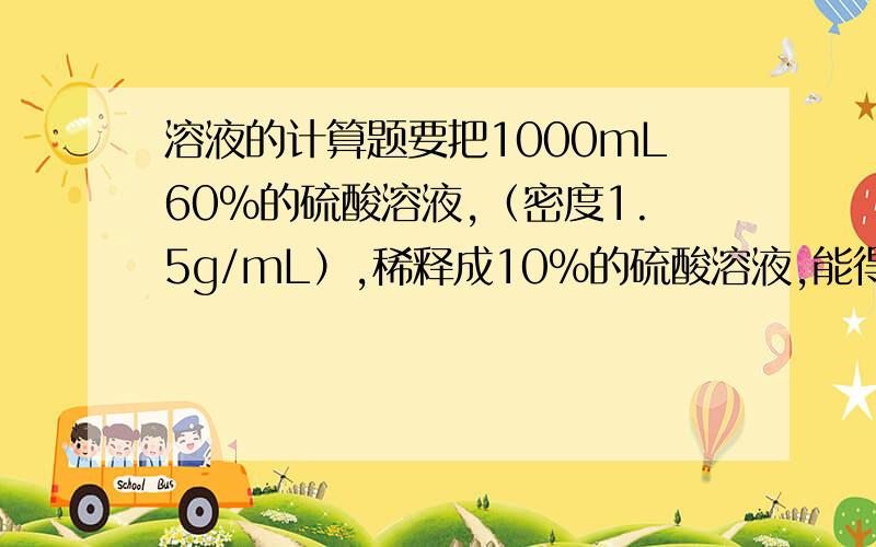 溶液的计算题要把1000mL60%的硫酸溶液,（密度1.5g/mL）,稀释成10%的硫酸溶液,能得到10%的硫酸溶液多少