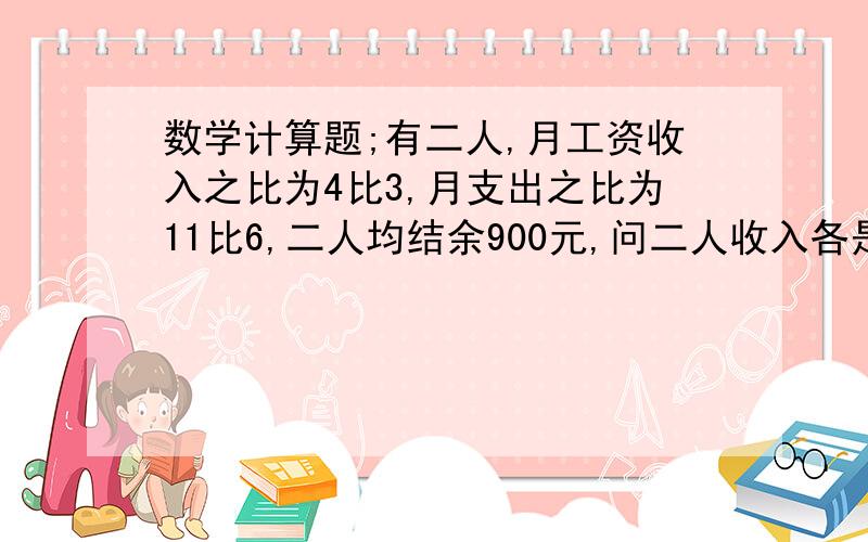 数学计算题;有二人,月工资收入之比为4比3,月支出之比为11比6,二人均结余900元,问二人收入各是多少?