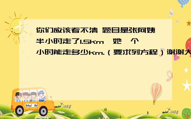 你们应该看不清 题目是张阿姨半小时走了1.5km,她一个小时能走多少km.（要求列方程）谢谢大家