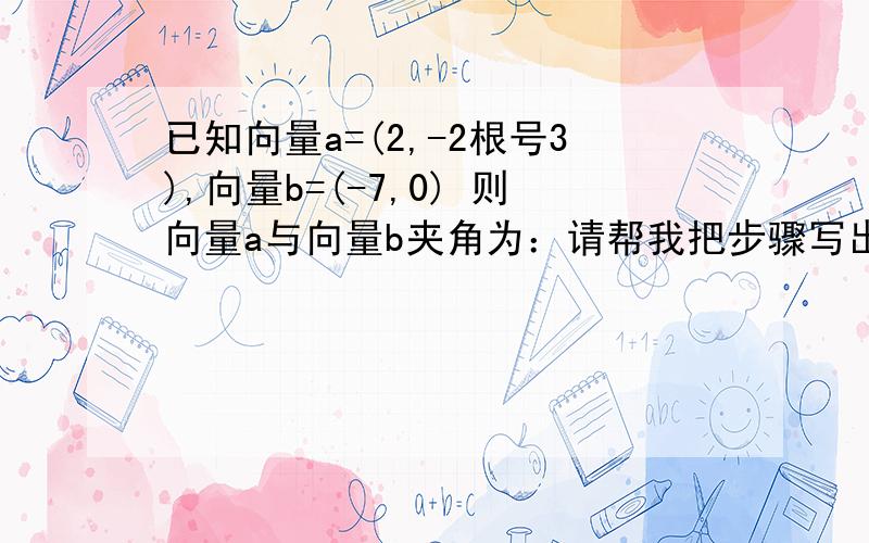 已知向量a=(2,-2根号3),向量b=(-7,0) 则向量a与向量b夹角为：请帮我把步骤写出来?