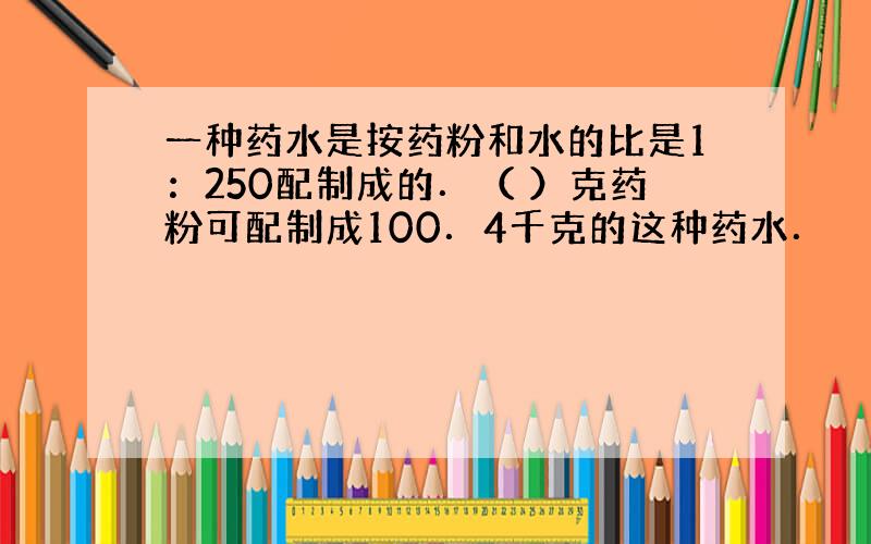 一种药水是按药粉和水的比是1：250配制成的．（ ）克药粉可配制成100．4千克的这种药水．