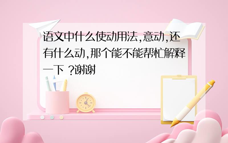 语文中什么使动用法,意动,还有什么动,那个能不能帮忙解释一下 ?谢谢