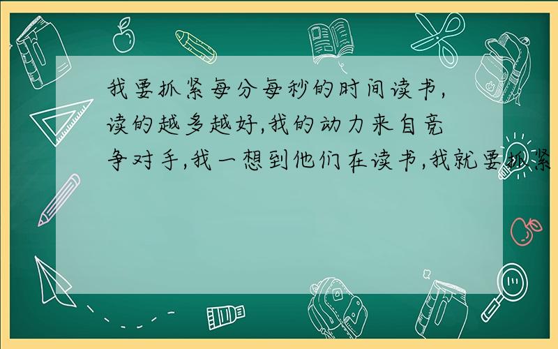 我要抓紧每分每秒的时间读书,读的越多越好,我的动力来自竞争对手,我一想到他们在读书,我就要抓紧时间