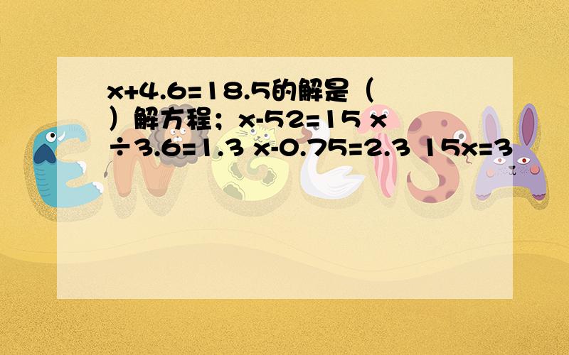 x+4.6=18.5的解是（）解方程；x-52=15 x÷3.6=1.3 x-0.75=2.3 15x=3