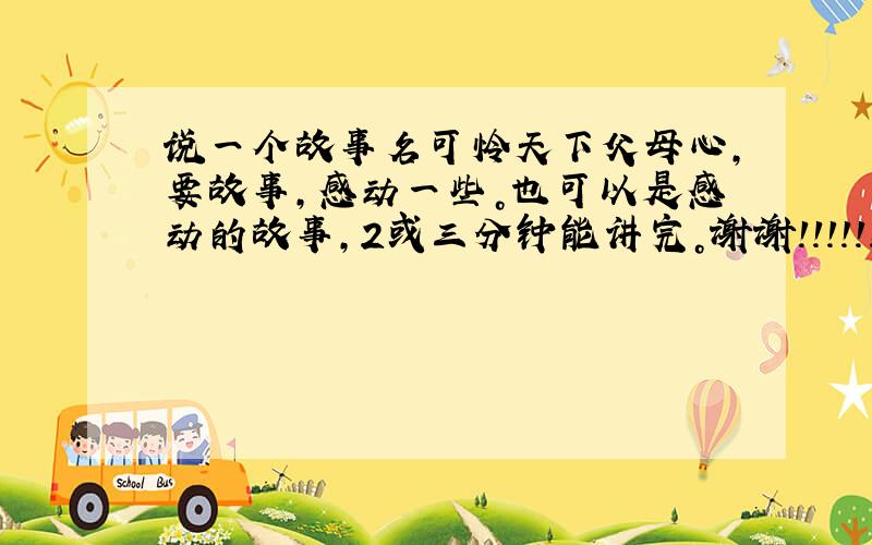 说一个故事名可怜天下父母心，要故事，感动一些。也可以是感动的故事，2或三分钟能讲完。谢谢！！！!!!快快。而且要名字。