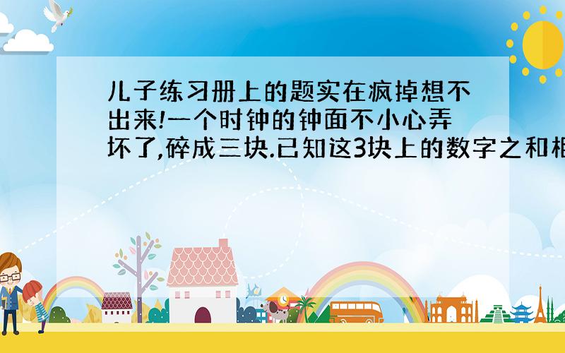 儿子练习册上的题实在疯掉想不出来!一个时钟的钟面不小心弄坏了,碎成三块.已知这3块上的数字之和相等,你知道这个钟面碎成哪