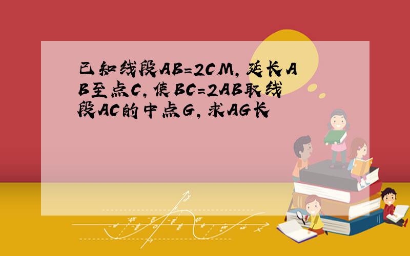 已知线段AB=2CM,延长AB至点C,使BC=2AB取线段AC的中点G,求AG长