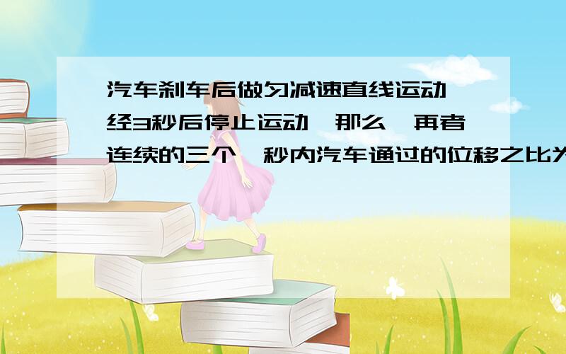 汽车刹车后做匀减速直线运动,经3秒后停止运动,那么,再者连续的三个一秒内汽车通过的位移之比为