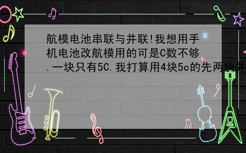 航模电池串联与并联!我想用手机电池改航模用的可是C数不够.一块只有5C.我打算用4块5c的先两块并联变成一组10c的然后