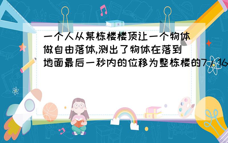 一个人从某栋楼楼顶让一个物体做自由落体,测出了物体在落到地面最后一秒内的位移为整栋楼的7/16,求楼高