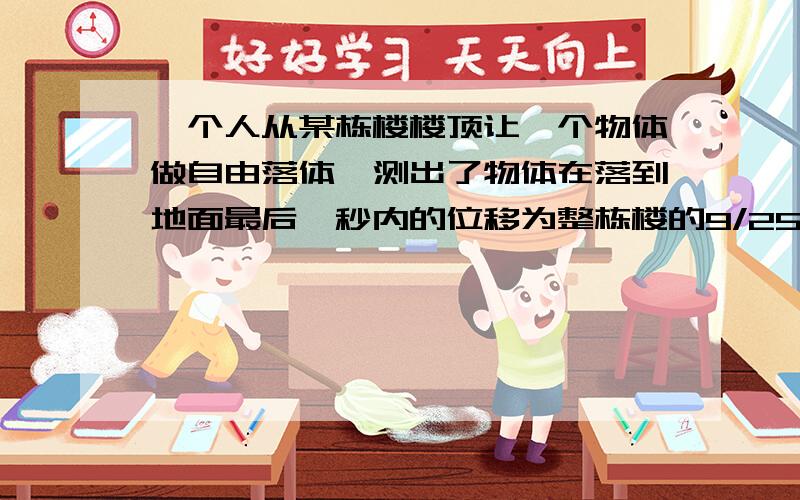 一个人从某栋楼楼顶让一个物体做自由落体,测出了物体在落到地面最后一秒内的位移为整栋楼的9/25,求楼高