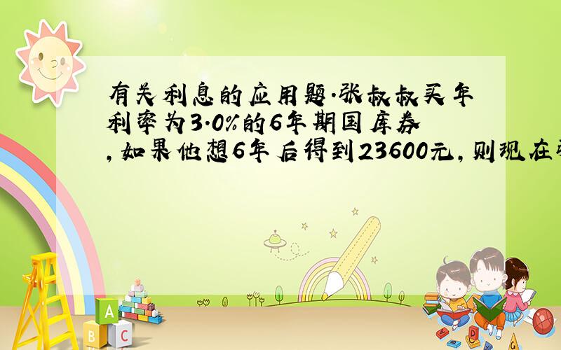 有关利息的应用题.张叔叔买年利率为3.0%的6年期国库券,如果他想6年后得到23600元,则现在张叔叔买这种国库券___