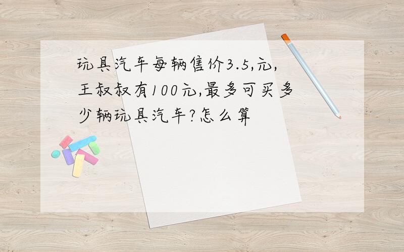 玩具汽车每辆售价3.5,元,王叔叔有100元,最多可买多少辆玩具汽车?怎么算