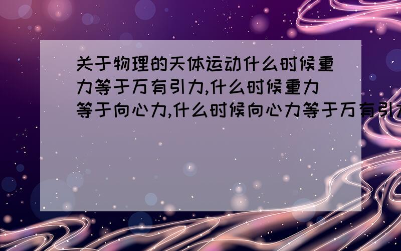 关于物理的天体运动什么时候重力等于万有引力,什么时候重力等于向心力,什么时候向心力等于万有引力物理天体运动这部分知识完全