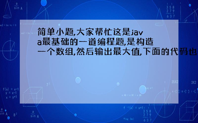 简单小题,大家帮忙这是java最基础的一道编程题,是构造一个数组,然后输出最大值,下面的代码也是正确的,但貌似不是很符合