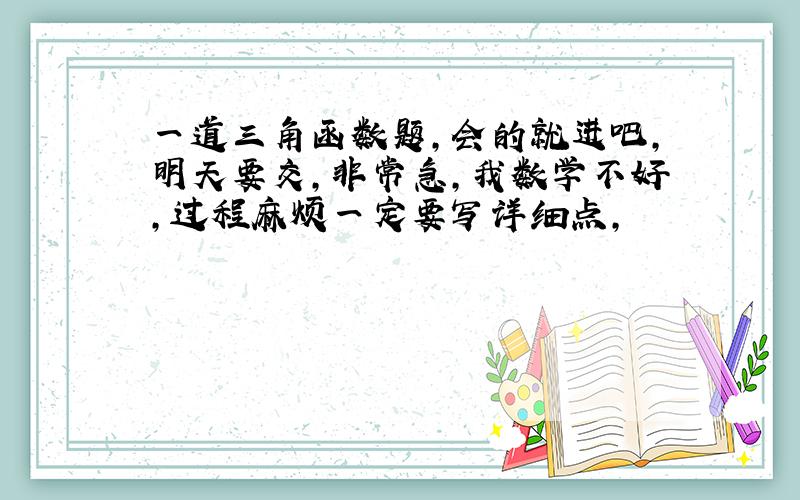 一道三角函数题,会的就进吧,明天要交,非常急,我数学不好,过程麻烦一定要写详细点,