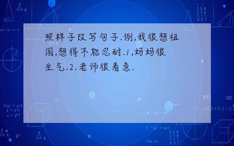 照样子改写句子.例,我很想祖国,想得不能忍耐.1,妈妈很生气.2.老师很着急.