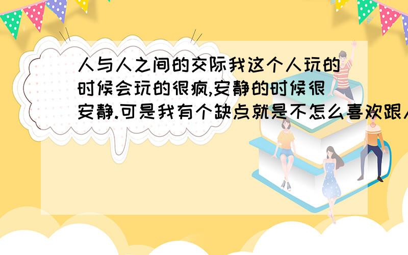 人与人之间的交际我这个人玩的时候会玩的很疯,安静的时候很安静.可是我有个缺点就是不怎么喜欢跟人说话更不用说跟人去交际了.