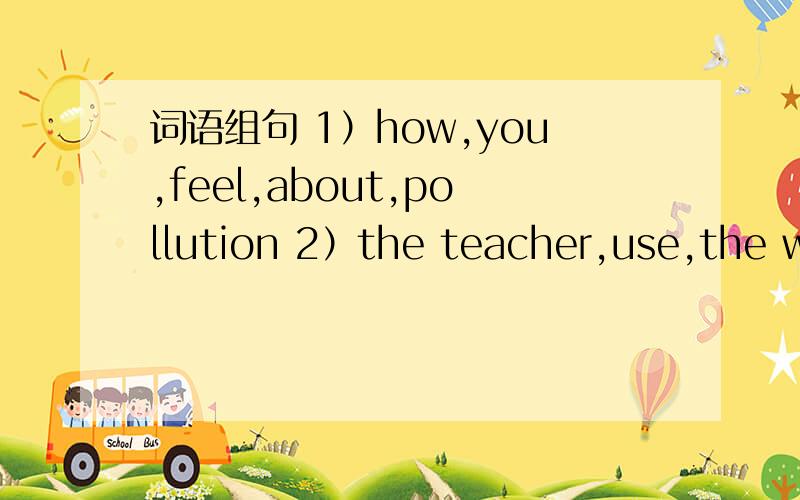 词语组句 1）how,you,feel,about,pollution 2）the teacher,use,the wa