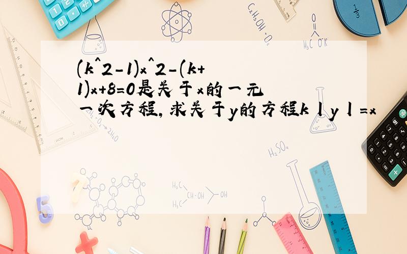 (k^2-1)x^2-(k+1)x+8=0是关于x的一元一次方程,求关于y的方程k丨y丨=x