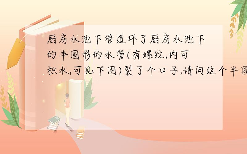 厨房水池下管道坏了厨房水池下的半圆形的水管(有螺纹,内可积水,可见下图)裂了个口子,请问这个半圆形的水管叫什么名字,在哪