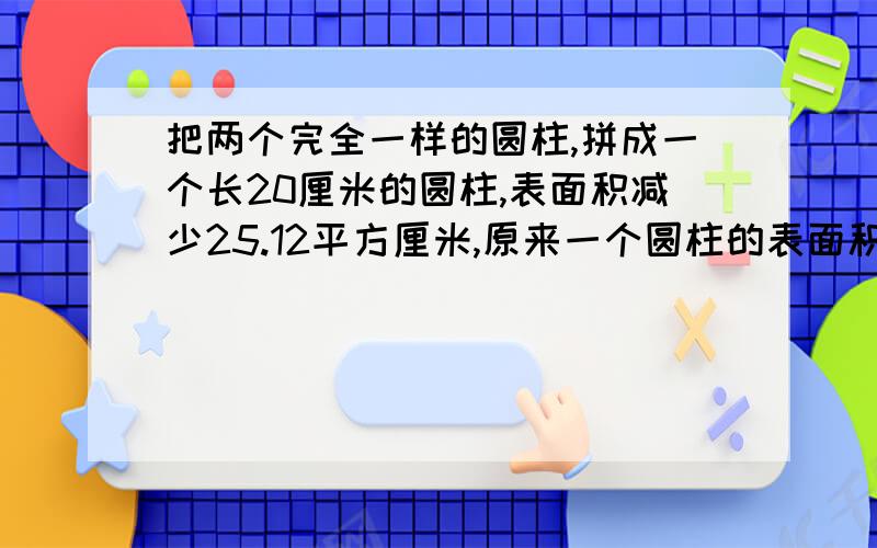 把两个完全一样的圆柱,拼成一个长20厘米的圆柱,表面积减少25.12平方厘米,原来一个圆柱的表面积是多少?