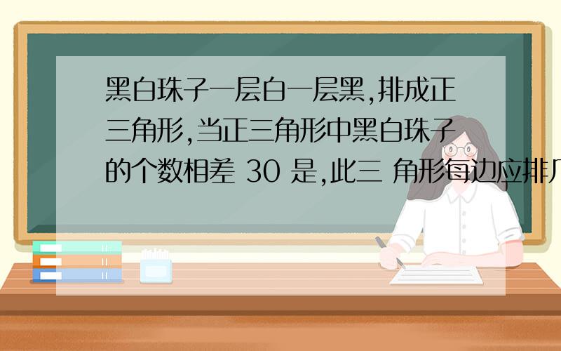 黑白珠子一层白一层黑,排成正三角形,当正三角形中黑白珠子的个数相差 30 是,此三 角形每边应排几个?