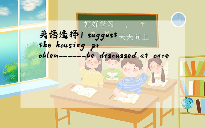 英语选择I suggest the housing problem______be discussed at once